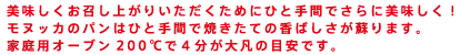 美味しくお召し上がりいただくためにひと手間でさらに美味しく！
モヌッカのパンはひと手間で焼きたての香ばしさが蘇ります。
家庭用オーブン200℃で４分が大凡の目安です。
